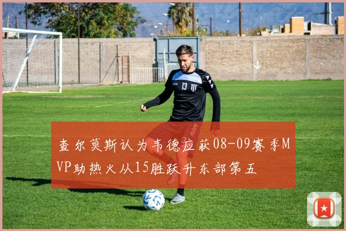 查尔莫斯认为韦德应获08-09赛季MVP助热火从15胜跃升东部第五