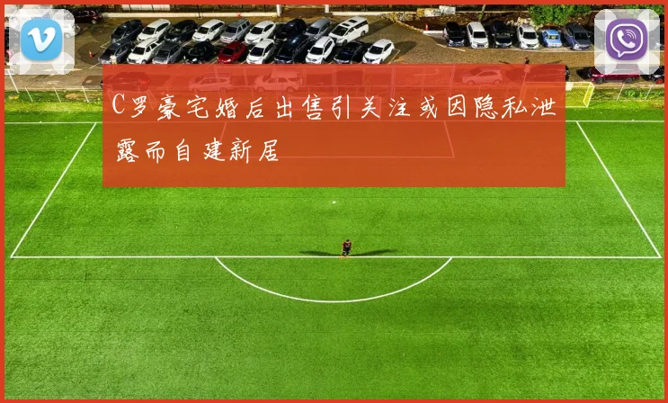 C罗豪宅婚后出售引关注或因隐私泄露而自建新居