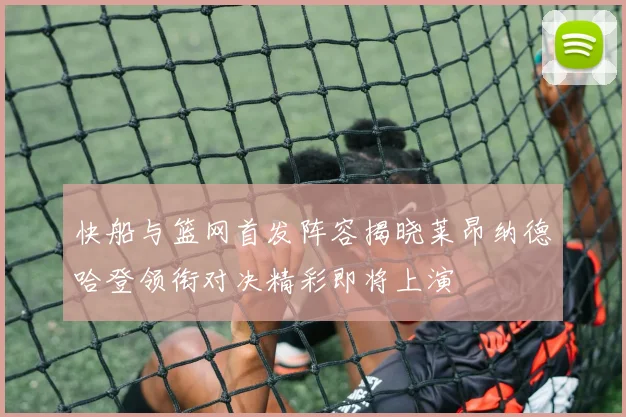 快船与篮网首发阵容揭晓莱昂纳德哈登领衔对决精彩即将上演
