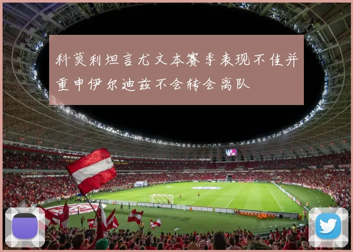 科莫利坦言尤文本赛季表现不佳并重申伊尔迪兹不会转会离队