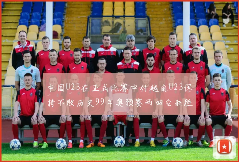 中国U23在正式比赛中对越南U23保持不败历史99年奥预赛两回合狂胜7-0